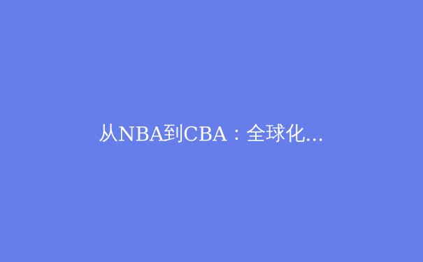 从NBA到CBA：全球化浪潮下中国篮球的突围之路 - 4